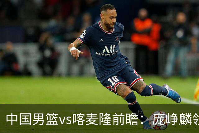 中国男篮vs喀麦隆前瞻：庞峥麟领衔后卫国手有望大战NBA现役球员