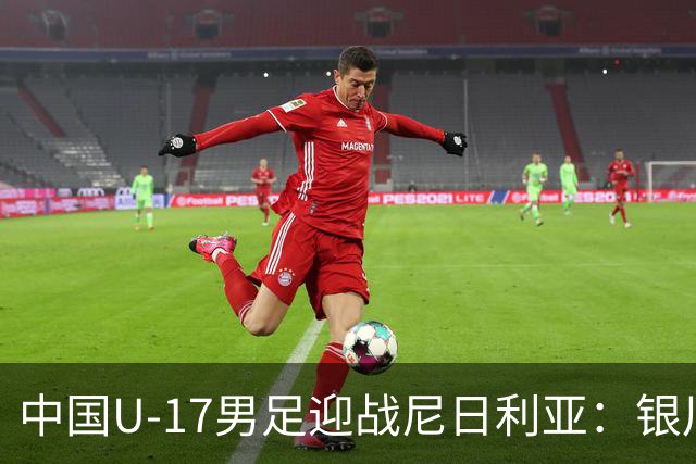 中国U-17男足迎战尼日利亚：银川国际青年足球锦标赛战术解析与人物故事