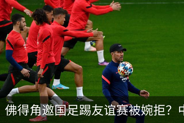 佛得角邀国足踢友谊赛被婉拒？中国足协回应：消息不实