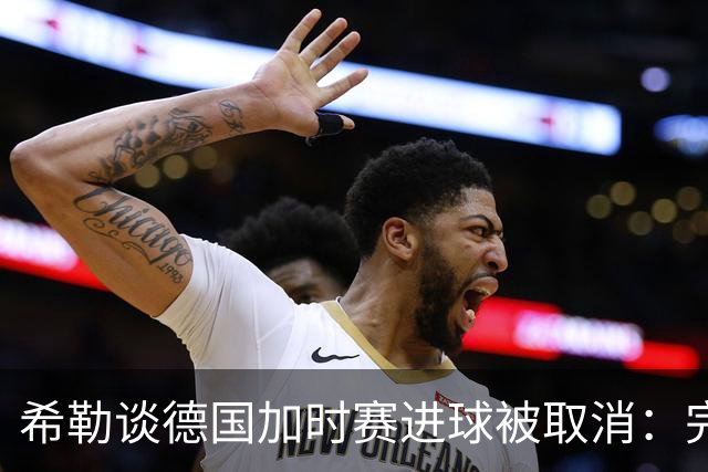 希勒谈德国加时赛进球被取消：完全不同意判罚，只是轻微碰到门将