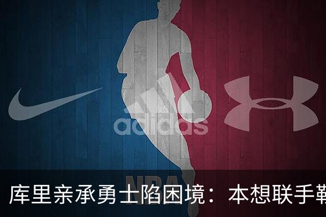 库里亲承勇士陷困境：本想联手勒布朗，如今不知路在何方