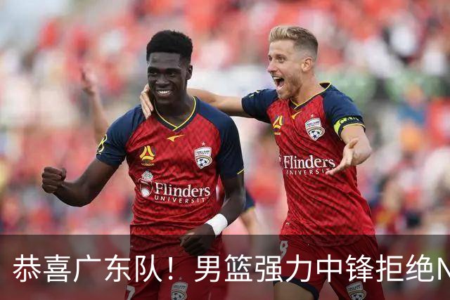 恭喜广东队！男篮强力中锋拒绝NBA合同，朱芳雨迎来重大利好！
