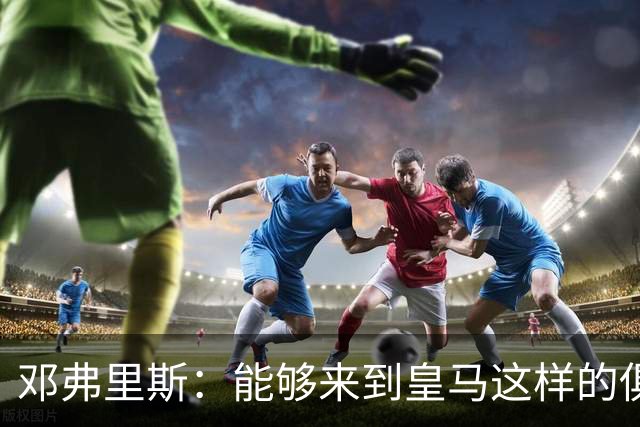邓弗里斯：能够来到皇马这样的俱乐部并成为其中一员，我十分自豪