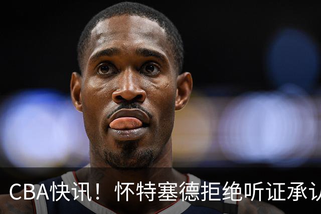 CBA快讯！怀特塞德拒绝听证承认事实，吴前欲离开浙江男篮，曾繁日被放弃，又有潜力球员放弃选秀